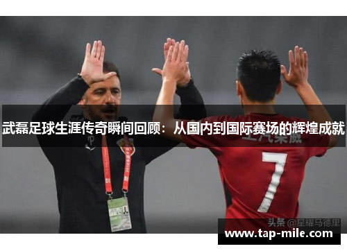 武磊足球生涯传奇瞬间回顾：从国内到国际赛场的辉煌成就