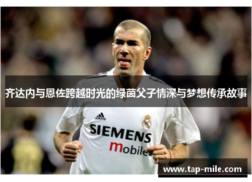 齐达内与恩佐跨越时光的绿茵父子情深与梦想传承故事