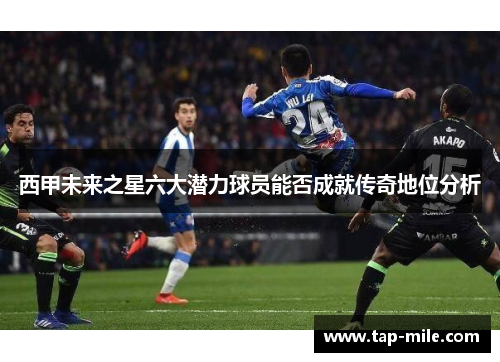 西甲未来之星六大潜力球员能否成就传奇地位分析