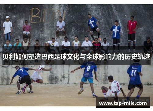 贝利如何塑造巴西足球文化与全球影响力的历史轨迹