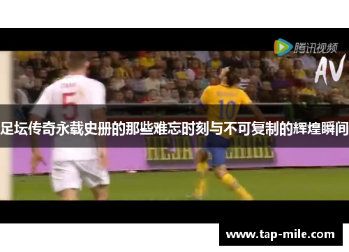 足坛传奇永载史册的那些难忘时刻与不可复制的辉煌瞬间