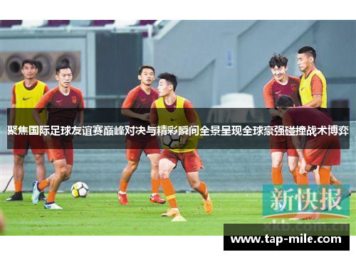 聚焦国际足球友谊赛巅峰对决与精彩瞬间全景呈现全球豪强碰撞战术博弈