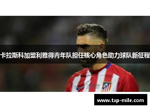 卡拉斯科加盟利雅得青年队担任核心角色助力球队新征程
