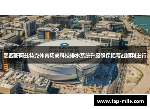 墨西哥阿兹特克体育场高科技排水系统升级确保揭幕战顺利进行